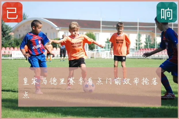 皇家马德里赛季看点门前效率抢落点